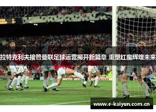 拉特克利夫接管曼联足球运营揭开新篇章 重塑红魔辉煌未来
